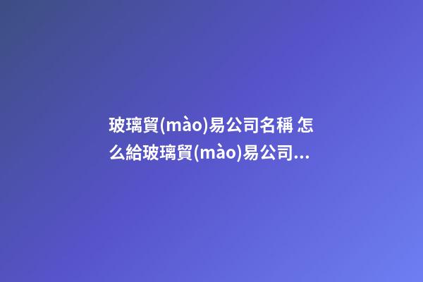 玻璃貿(mào)易公司名稱 怎么給玻璃貿(mào)易公司起名字-第1張-公司起名-玄機派